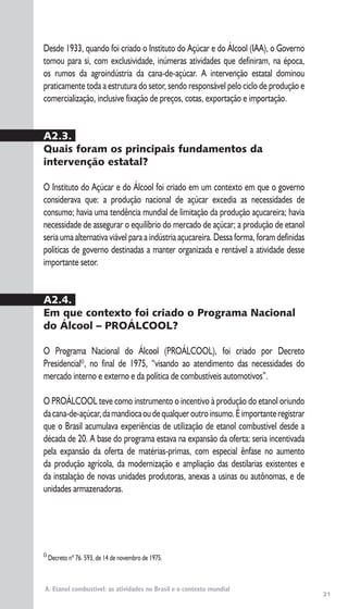 21
A. Etanol combustível: as atividades no Brasil e o contexto mundial
0
Decreto nº 76. 593, de 14 de novembro de 1975.
Desde 1933, quando foi criado o Instituto do Açúcar e do Álcool (IAA), o Governo
tomou para si, com exclusividade, inúmeras atividades que definiram, na época,
os rumos da agroindústria da cana-de-açúcar. A intervenção estatal dominou
praticamente toda a estrutura do setor, sendo responsável pelo ciclo de produção e
comercialização, inclusive fixação de preços, cotas, exportação e importação.
A2.3.
Quais foram os principais fundamentos da
intervenção estatal?
O Instituto do Açúcar e do Álcool foi criado em um contexto em que o governo
considerava que: a produção nacional de açúcar excedia as necessidades de
consumo; havia uma tendência mundial de limitação da produção açucareira; havia
necessidade de assegurar o equilíbrio do mercado de açúcar; a produção de etanol
seria uma alternativa viável para a indústria açucareira. Dessa forma, foram definidas
políticas de governo destinadas a manter organizada e rentável a atividade desse
importante setor.
A2.4.
Em que contexto foi criado o Programa Nacional
do Álcool – PROÁLCOOL?
O Programa Nacional do Álcool (PROÁLCOOL), foi criado por Decreto
Presidencial0
, no final de 1975, “visando ao atendimento das necessidades do
mercado interno e externo e da política de combustíveis automotivos”.
O PROÁLCOOL teve como instrumento o incentivo à produção do etanol oriundo
dacana-de-açúcar,damandiocaoudequalqueroutroinsumo.Éimportanteregistrar
que o Brasil acumulava experiências de utilização de etanol combustível desde a
década de 20. A base do programa estava na expansão da oferta: seria incentivada
pela expansão da oferta de matérias-primas, com especial ênfase no aumento
da produção agrícola, da modernização e ampliação das destilarias existentes e
da instalação de novas unidades produtoras, anexas a usinas ou autônomas, e de
unidades armazenadoras.
 