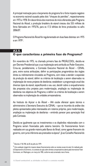 A. Etanol combustível: as atividades no Brasil e o contexto mundial
1
Decreto nº 83.700, de 05 de julho de 1979.
2
Uma avaliação integral do impacto desses financiamentos sobre as receitas anuais do setor foi realizada pelo
US Departament of Commerce, no contexto da ação sobre direitos compensatórios aberta pela International Trade
Commission, em Washington, em março de 1985, conforme está comentado mais à frente.
A principal motivação para o lançamento do programa foi o forte impacto negativo
na economia nacional causado pelos dois “choques do petróleo”, respectivamente
em 1973 e 1978. Em decorrência dos incentivos de início oferecidos pelo Programa
Nacional do Álcool, a produção brasileira de etanol cresceu dos 555 milhões de
litros fabricados em 1975/76, para os 17,5 bilhões de litros produzidos na safra
2006/07.
O Programa Nacional do Álcool foi regulamentado em duas fases distintas: em 1975
e em 19791
.
A2.5.
O que caracterizou a primeira fase do Programa?
Em novembro de 1975, na chamada primeira fase do PROÁLCOOL, decidiu-se
por Decreto Presidencial que a sua implantação seria atribuída ao Poder Executivo.
Criou-se, paralelamente, a Comissão Executiva Nacional do Álcool – CENAL
para, entre outras atribuições, definir as participações programáticas dos órgãos
direta ou indiretamente vinculados ao Programa, com vistas a atender a expansão
da produção do etanol; definir os critérios de localização a serem observados na
implantação de novos projetos de destilarias; estabelecer a programação anual dos
diversos tipos de etanol, especificando o seu uso; decidir sobre o enquadramento
das propostas e/ou projetos para modernização, ampliação ou implantação de
destilarias nos objetivos do Programa; e definir os critérios de localização a serem
observados na implantação de unidades armazenadoras.
Ao Instituto do Açúcar e do Álcool – IAA coube oferecer apoio técnico e
administrativo à Secretaria Executiva da CENAL – que se incumbia da análise dos
pleitos apresentados pelos interessados em roteiros próprios, para modernização,
ampliação ou implantação de destilarias – emitindo parecer para apreciação final
pela Comissão.
Decidiu-se igualmente que os investimentos e os dispêndios relacionados com o
Programa seriam financiados pelo sistema bancário. Os financiamentos foram
realizados em sua grande maioria pelo Banco do Brasil, como agente financeiro do
governo, com juros inferiores aos praticados na época2
. Já ao Conselho Nacional do
22
 