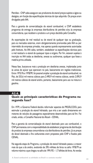 23
A. Etanol combustível: as atividades no Brasil e o contexto mundial
Petróleo - CNP cabia assegurar aos produtores de etanol preços sujeitos a ágios ou
deságios, em função das especificações técnicas do tipo adquirido. Os preços eram
divulgados pelo IAA.
Para a garantia de comercialização do etanol combustível, o CNP estabelecia
programas de entrega às empresas distribuidoras de petróleo e/ou às empresas
consumidoras, que recebiam o produto a um preço decidido pelo Conselho.
As exportações de mel residual ou de etanol de qualquer tipo ou graduação,
para os mercados externos, eram obrigatoriamente promovidas pelo IAA ou por
intermédio de empresas privadas, mas apenas quando expressamente autorizadas
pelo Instituto. Ao IAA cabia, também, estabelecer as especificações técnicas para
o mel residual e o etanol de quaisquer tipos e origens. Por fim, estavam sujeitas à
inscrição no IAA todas as destilarias, anexas ou autônomas, qualquer que fosse a
matéria-prima utilizada.
Nessa fase, buscava-se mais a produção em destilarias anexas, implantadas junto
às usinas de açúcar que operavam no país, basicamente em regiões tradicionais.
Entre 1975/76 e 1978/99, foi possível ampliar a produção de etanol combustível, no
País, de 555,6 mil metros cúbicos para 2.490,9 mil metros cúbicos, sendo 2.095,9
mil metros cúbicos de etanol anidro, portanto, basicamente para uso na mistura à
gasolina.
A2.6.
Quais as principais características do Programa na
segunda fase?
Em 1979, o Governo Federal decidiu reformular aspectos do PROÁLCOOL para
estimular a produção do etanol hidratado, que viria a ser usado diretamente em
motores de veículos de passageiros especialmente desenvolvidos para tal fim. Foi
criado, então, o Conselho Nacional do Álcool – CENAL.
Para a garantia da comercialização do etanol destinado para uso combustível, o
CNP permaneceu com a responsabilidade de estabelecer programas de distribuição
do produto às empresas consumidoras e às distribuidoras de petróleo. Já os preços
do álcool destinado a fins carburantes eram propostos pelo CNP e fixados pelo
CENAL.
Na segunda etapa do Programa, a produção de etanol hidratado passou a crescer
mais do que a do anidro, evoluindo de 395 milhões de litros na safra 1978/79 ao
volume máximo a que chegou na safra de 1991/92 – 1,7 bilhões de litros. As vendas
 