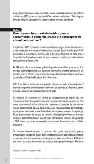 24
A. Etanol combustível: as atividades no Brasil e o contexto mundial
3
Decreto nº 94.541, de 1º de julho de 1987.
anuais de carros movidos exclusivamente a etanol hidratado cresceram de 240.638
unidadesem1980,paraomáximode698.564unidadesvendidasem1986,atingindo
cerca de 96% dos veículos novos vendidos para o mercado doméstico.
A2.7.
Que normas foram estabelecidas para o
escoamento, a comercialização e a estocagem do
etanol combustível?
Em julho de 19873
, o Governo brasileiro estabeleceu regras para o escoamento, a
comercialização e a estocagem de etanol combustível, determinando que o CNP
identificasse e informasse à CENAL, até o dia 28 de fevereiro de cada ano, a
demanda total de produto para tal fim e para uso como matéria-prima da indústria
alcoolquímica, em cada safra.
Ao IAA cabia alocar os volumes globais da produção de álcool para outros fins,
atendida a demanda prevista para o produto combustível. O etanol combustível era
faturado pelos produtores diretamente às companhias distribuidoras de derivados
de petróleo e à Petróleo Brasileiro S.A. – Petrobras.
O CNP estabelecia a sistemática de alocação e faturamento dos volumes de etanol
entre as companhias distribuidoras de derivados de petróleo e a Petrobras, tendo
em vista a dinâmica de abastecimento do mercado.
Os estoques de segurança do sistema de abastecimento de etanol para fins
combustíveis deveriam corresponder aos volumes mínimos de consumo de dois
meses para o etanol anidro e hidratado, referentes às previsões de consumo do
mês de encerramento de cada safra. Ficou sob a responsabilidade da Petrobras a
aquisição dos volumes de etanol destinados à formação dos estoques de segurança.
Se, ao encerramento do período de safra em cada região produtora, os estoques
em poder da Petrobras fossem superiores ou inferiores aos estoques de segurança,
o CNP deveria promover os necessários ajustes nos faturamentos das unidades
produtoras.
Os recursos necessários para a cobertura dos custos operacionais, perdas,
armazenagem, transporte, custos de imobilização financeira dos estoques de etanol
combustível, inclusive custos de administração em valor equivalente a 2,0% (dois
por cento) do preço de aquisição do produto, eram proporcionados à Petrobras
 