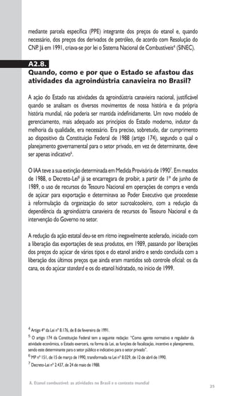 25
A. Etanol combustível: as atividades no Brasil e o contexto mundial
4
Artigo 4º da Lei nº 8.176, de 8 de fevereiro de 1991.
5
O artigo 174 da Constituição Federal tem a seguinte redação: “Como agente normativo e regulador da
atividade econômica, o Estado exercerá, na forma da Lei, as funções de fiscalização, incentivo e planejamento,
sendo este determinante para o setor público e indicativo para o setor privado”.
6
MP nº 151, de 15 de março de 1990, transformada na Lei nº 8.029, de 12 de abril de 1990.
7
Decreto-Lei nº 2.437, de 24 de maio de 1988.
mediante parcela específica (PPE) integrante dos preços do etanol e, quando
necessário, dos preços dos derivados de petróleo, de acordo com Resolução do
CNP. Já em 1991, criava-se por lei o Sistema Nacional de Combustíveis4
(SINEC).
A2.8.
Quando, como e por que o Estado se afastou das
atividades da agroindústria canavieira no Brasil?
A ação do Estado nas atividades da agroindústria canavieira nacional, justificável
quando se analisam os diversos movimentos de nossa história e da própria
história mundial, não poderia ser mantida indefinidamente. Um novo modelo de
gerenciamento, mais adequado aos princípios do Estado moderno, indutor da
melhoria da qualidade, era necessário. Era preciso, sobretudo, dar cumprimento
ao dispositivo da Constituição Federal de 1988 (artigo 174), segundo o qual o
planejamento governamental para o setor privado, em vez de determinante, deve
ser apenas indicativo6
.
O IAA teve a sua extinção determinada em Medida Provisória de 19907
. Em meados
de 1988, o Decreto-Lei8
já se encarregara de proibir, a partir de 1º de junho de
1989, o uso de recursos do Tesouro Nacional em operações de compra e venda
de açúcar para exportação e determinava ao Poder Executivo que procedesse
à reformulação da organização do setor sucroalcooleiro, com a redução da
dependência da agroindústria canavieira de recursos do Tesouro Nacional e da
intervenção do Governo no setor.
A redução da ação estatal deu-se em ritmo inegavelmente acelerado, iniciado com
a liberação das exportações de seus produtos, em 1989, passando por liberações
dos preços do açúcar de vários tipos e do etanol anidro e sendo concluída com a
liberação dos últimos preços que ainda eram mantidos sob controle oficial: os da
cana, os do açúcar standard e os do etanol hidratado, no início de 1999.
 