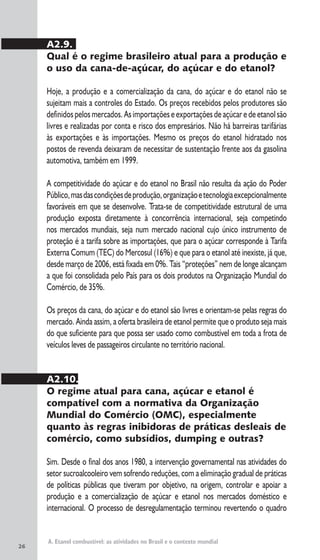 26
A. Etanol combustível: as atividades no Brasil e o contexto mundial
A2.9.
Qual é o regime brasileiro atual para a produção e
o uso da cana-de-açúcar, do açúcar e do etanol?
Hoje, a produção e a comercialização da cana, do açúcar e do etanol não se
sujeitam mais a controles do Estado. Os preços recebidos pelos produtores são
definidospelosmercados.Asimportaçõeseexportaçõesdeaçúcaredeetanolsão
livres e realizadas por conta e risco dos empresários. Não há barreiras tarifárias
às exportações e às importações. Mesmo os preços do etanol hidratado nos
postos de revenda deixaram de necessitar de sustentação frente aos da gasolina
automotiva, também em 1999.
A competitividade do açúcar e do etanol no Brasil não resulta da ação do Poder
Público,masdascondiçõesdeprodução,organizaçãoetecnologiaexcepcionalmente
favoráveis em que se desenvolve. Trata-se de competitividade estrutural de uma
produção exposta diretamente à concorrência internacional, seja competindo
nos mercados mundiais, seja num mercado nacional cujo único instrumento de
proteção é a tarifa sobre as importações, que para o açúcar corresponde à Tarifa
Externa Comum (TEC) do Mercosul (16%) e que para o etanol até inexiste, já que,
desde março de 2006, está fixada em 0%. Tais “proteções” nem de longe alcançam
a que foi consolidada pelo País para os dois produtos na Organização Mundial do
Comércio, de 35%.
Os preços da cana, do açúcar e do etanol são livres e orientam-se pelas regras do
mercado. Ainda assim, a oferta brasileira de etanol permite que o produto seja mais
do que suficiente para que possa ser usado como combustível em toda a frota de
veículos leves de passageiros circulante no território nacional.
A2.10.
O regime atual para cana, açúcar e etanol é
compatível com a normativa da Organização
Mundial do Comércio (OMC), especialmente
quanto às regras inibidoras de práticas desleais de
comércio, como subsídios, dumping e outras?
Sim. Desde o final dos anos 1980, a intervenção governamental nas atividades do
setor sucroalcooleiro vem sofrendo reduções, com a eliminação gradual de práticas
de políticas públicas que tiveram por objetivo, na origem, controlar e apoiar a
produção e a comercialização de açúcar e etanol nos mercados doméstico e
internacional. O processo de desregulamentação terminou revertendo o quadro
 