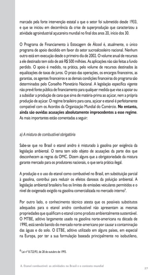 27
marcado pela forte intervenção estatal a que o setor foi submetido desde 1933,
e que se iniciou em decorrência da crise de superprodução que caracterizou a
atividade agroindustrial açucareira mundial no final dos anos 20, início dos 30.
O Programa de Financiamento à Estocagem de Álcool é, atualmente, o único
programa de apoio decidido em favor do setor sucroalcooleiro nacional. Nenhum
outro está em execução desde o primeiro dia de 2002. O volume anual de recursos
a ele destinado tem sido de até R$ 500 milhões. As aplicações não são feitas a fundo
perdido. O apoio é medido, na prática, pelo volume de recursos destinados às
equalizações de taxas de juros. O prazo das operações, os encargos financeiros, as
garantias, os agentes financeiros e as demais condições financeiras do programa são
determinados pelo Conselho Monetário Nacional. A legislação específica vigente
não prevê fonte pública de financiamento para qualquer medida que vise a apoiar ou
a subsidiar a produção de cana que sirva de matéria-prima ao açúcar, nem a própria
produção de açúcar. O regime brasileiro para cana, açúcar e etanol é perfeitamente
compatível com os Acordos da Organização Mundial do Comércio. No entanto,
ainda são ouvidas acusações absolutamente improcedentes a esse regime.
As mais importantes estão comentadas a seguir:
a) A mistura de combustível obrigatória
Sabe-se que no Brasil o etanol anidro é misturado à gasolina por exigência da
legislação ambiental. O tema tem sido objeto de acusações da parte dos que
desconhecem as regras da OMC. Dizem alguns que a obrigatoriedade da mistura
garante mercado para os produtores nacionais, o que seria prática ilegal.
A produção e o uso do etanol como combustível no Brasil, em substituição parcial
à gasolina, contribui para reduzir os efeitos danosos da poluição ambiental. A
legislação ambiental brasileira fixa os limites de emissões veiculares permitidos e o
nível de oxigenado exigido na gasolina comercializada no mercado interno9
.
Por outro lado, o conhecimento técnico atesta que os possíveis substitutos
adequados para o etanol anidro combustível não apresentam as mesmas
propriedades que qualificam o etanol como produto ambientalmente sustentável.
O MTBE, aditivo largamente usado na gasolina norte-americana na década de
1990, está sendo banido do mercado norte-americano por causar a contaminação
das águas e do solo. O ETBE, aditivo utilizado em alguns países, em especial
na Europa, por ter a sua formulação baseada principalmente no isobutileno,
A. Etanol combustível: as atividades no Brasil e o contexto mundial
8
Lei nº 8.723/93, de 28 de outubro de 1993.
 
