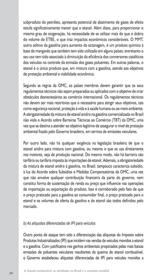 28
subproduto do petróleo, apresenta potencial de abatimento de gases de efeito
estufa significativamente menor que o etanol. Além disso, para proporcionar o
mesmo grau de oxigenação, há necessidade de se utilizar mais do que o dobro
do volume do ETBE, o que traz impactos econômicos consideráveis. O MMT,
outro aditivo da gasolina para aumento da octanagem, é um produto químico à
base de manganês que também tem sido utilizado em alguns países; entretanto o
seu uso tem sido associado à diminuição da eficiência dos conversores catalíticos
dos veículos no controle da emissão dos gases poluentes. Em outras palavras, o
etanol é o único produto que, em mistura com a gasolina, atende aos objetivos
de proteção ambiental e viabilidade econômica.
Segundo as regras da OMC, os países membros devem garantir que os seus
regulamentos técnicos não sejam preparados ou aplicados com o objetivo de criar
obstáculos desnecessários ao comércio internacional. Os regulamentos técnicos
não devem ser mais restritivos que o necessário para atingir seus objetivos, tais
como segurança nacional, proteção à vida e à saúde humana ou ao meio ambiente.
A obrigatoriedade da mistura de etanol anidro na gasolina comercializada no Brasil
não viola o Acordo sobre Barreiras Técnicas ao Comércio (TBT) da OMC, uma
vez que se destina a atender ao objetivo legítimo de assegurar o nível de proteção
ambiental fixado pelo Governo brasileiro, em termos de emissões veiculares.
Por outro lado, não há qualquer exigência na legislação brasileira de que o
etanol anidro para mistura com gasolina, ou mesmo o que se usa diretamente
nos motores, seja de produção nacional. Do mesmo modo, não há barreira não
tarifária ou tarifária imposta às importações de etanol. Ademais, a obrigatoriedade
da mistura de etanol anidro à gasolina, no Brasil, tampouco caracteriza subsídio,
à luz do Acordo sobre Subsídios e Medidas Compensatórias da OMC, uma vez
que não envolve qualquer contribuição financeira da parte do governo, nem
constitui forma de sustentação de renda ou preço que influencie nas operações
de importação ou exportação do produto. Isso é corroborado pelo fato de que
o preço praticado para a gasolina ao consumidor final, o preço praticado para o
etanol e os volumes de oferta da gasolina e do etanol são todos definidos pelo
mercado.
b) As alíquotas diferenciadas de IPI para veículos
Outro ponto de ataque tem sido a diferenciação das alíquotas do Imposto sobre
Produtos Industrializados (IPI) que incidem nas vendas de veículos movidos a etanol
e a gasolina. Com justificativa nos ganhos ambientais propiciados pelas mais baixas
emissões de poluentes veiculares resultantes da queima de etanol combustível,
o Governo estabeleceu alíquotas diferenciadas de IPI para veículos movidos a
A. Etanol combustível: as atividades no Brasil e o contexto mundial
 