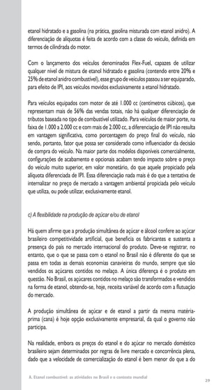 29
etanol hidratado e a gasolina (na prática, gasolina misturada com etanol anidro). A
diferenciação de alíquotas é feita de acordo com a classe do veículo, definida em
termos de cilindrada do motor.
Com o lançamento dos veículos denominados Flex-Fuel, capazes de utilizar
qualquer nível de mistura de etanol hidratado e gasolina (contendo entre 20% e
25%deetanolanidrocombustível),essegrupodeveículospassouaserequiparado,
para efeito de IPI, aos veículos movidos exclusivamente a etanol hidratado.
Para veículos equipados com motor de até 1.000 cc (centímetros cúbicos), que
representam mais de 56% das vendas totais, não há qualquer diferenciação de
tributos baseada no tipo de combustível utilizado. Para veículos de maior porte, na
faixa de 1.000 a 2.000 cc e com mais de 2.000 cc, a diferenciação de IPI não resulta
em vantagem significativa, como porcentagem do preço final do veículo, não
sendo, portanto, fator que possa ser considerado como influenciador da decisão
de compra do veículo. Na maior parte dos modelos disponíveis comercialmente,
configurações de acabamento e opcionais acabam tendo impacto sobre o preço
do veículo muito superior, em valor monetário, do que aquele propiciado pela
alíquota diferenciada de IPI. Essa diferenciação nada mais é do que a tentativa de
internalizar no preço de mercado a vantagem ambiental propiciada pelo veículo
que utiliza, ou pode utilizar, exclusivamente etanol.
c) A ﬂexibilidade na produção de açúcar e/ou de etanol
Há quem afirme que a produção simultânea de açúcar e álcool confere ao açúcar
brasileiro competitividade artificial, que beneficia os fabricantes e sustenta a
presença do país no mercado internacional do produto. Deve-se registrar, no
entanto, que o que se passa com o etanol no Brasil não é diferente do que se
passa em todas as demais economias canavieiras do mundo, sempre que são
vendidos os açúcares contidos no melaço. A única diferença é o produto em
questão. No Brasil, os açúcares contidos no melaço são transformados e vendidos
na forma de etanol, obtendo-se, hoje, receita variável de acordo com a flutuação
do mercado.
A produção simultânea de açúcar e de etanol a partir da mesma matéria-
prima (cana) é hoje opção exclusivamente empresarial, da qual o governo não
participa.
Na realidade, embora os preços do etanol e do açúcar no mercado doméstico
brasileiro sejam determinados por regras de livre mercado e concorrência plena,
dado que a velocidade de comercialização do etanol é bem menor do que a do
A. Etanol combustível: as atividades no Brasil e o contexto mundial
 