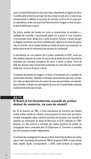 30
A. Etanol combustível: as atividades no Brasil e o contexto mundial
açúcar (o etanol é fabricado em seis a oito meses, dependendo da região e do clima,
e vendido pelos produtores ao longo dos doze meses de cada ano), o custo do seu
armazenamento é refletido no seu preço de mercado, na forma de um preço que,
em equivalência, tende a ser (particularmente durante a moagem) menor do que o
do que se obtém para o açúcar.
Na prática, quando são levadas em conta as características da atividade e a
realidade dos mercados, a remuneração obtida com o açúcar é o que compensa
a remuneração menor obtida com a venda do etanol. Portanto, o álcool não gera
os alegados excedentes que seriam utilizados para cobertura de custos do açúcar,
mas, ao contrário, são as receitas obtidas nas vendas do açúcar que compensam as
perdas decorrentes da manutenção dos estoques do combustível.
A diversificação de uma indústria não é prática condenada na OMC, ainda que
dela resultem reduções de custos. As economias de escala decorrem das próprias
dimensões dos mercados domésticos de açúcar e etanol no Brasil. Cerca de
60% dos açúcares totais recuperáveis produzidos em cada safra são consumidos
localmente, na forma de açúcar e álcool.
A ampliação do período de moagem, no Brasil, só foi possível com o resultado de
investimentos elevados, realizados há décadas exclusivamente pelo setor privado,
com vistas ao desenvolvimento de cultivos de cana que permitissem tal extensão.
Essa é também no Brasil uma ação legítima de busca de competitividade conduzida
exclusivamente pelo setor privado.
A2.11.
O Brasil já foi formalmente acusado de prática
desleal de comércio, no caso do etanol?
Em 25 de fevereiro de 1985, a Corte Internacional do Comércio dos Estados
Unidos acolheu pedido da indústria norte-americana de etanol para que fossem
iniciadas investigações sobre a possível ocorrência de dumping e uso indevido de
subsídios nas exportações de etanol do Brasil para os EUA, realizadas em 1984,
portanto, em data próxima à concessão dos citados benefícios de crédito. As
investigações foram conduzidas pelo US Department of Commerce e auditadas
por duas empresas privadas independentes.
A conclusão das investigações foi a de que o efeito residual dos benefícios de crédito
sobre o valor da produção de etanol em 1984 foi de apenas 2,60%. A maior parcela
deste subsídio líquido, correspondente a 1,65%, então atribuída ao programa
 