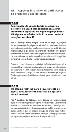 32
A. Etanol combustível: as atividades no Brasil e o contexto mundial
A3. Aspectos institucionais e tributários
da produção e uso do etanol
A3.1.
A instalação de uma indústria de açúcar ou
de etanol no Brasil está condicionada a uma
autorização específica de algum órgão público?
Há alguma interferência do Estado na produção
de açúcar ou etanol?
Não. A Constituição Federal assegura a todos, em seu artigo 170, parágrafo
único, o livre exercício de qualquer atividade econômica, independentemente de
autorização de órgãos públicos, ressalvados os casos previstos em lei. Não existe
no Brasil qualquer lei que obrigue essa autorização. No entanto, como qualquer
outra atividade econômica, a indústria é obrigada a obter as necessárias licenças,
como as ambientais, e a realizar seu cadastro ou registro nos órgãos públicos
competentes, como as Receitas Federal e Estadual, entre outros.
Da mesma forma, não há qualquer interferência do Estado na indústria do açúcar
e do etanol. Essa interferência seria inconstitucional, uma vez que a Constituição,
em seus artigos 1º e 170, considera princípios fundamentais a livre iniciativa e
a livre concorrência. O artigo 174 da Constituição estabelece que a ação do
Estado no planejamento da atividade econômica é apenas indicativa para o setor
privado.
A3.2.
Há alguma restrição para o investimento de
capital estrangeiro em indústrias de açúcar e
etanol no Brasil?
Não. A Constituição de 1988 acabou com a distinção entre investimentos de
capital nacional e estrangeiro (salvo algumas poucas exceções). Dessa forma, se
a indústria for constituída de acordo com as leis brasileiras, a ela será garantido
um tratamento isonômico, independentemente de qual for a origem de seu
capital. Ressalte-se que, em relação à produção da cana-de-açúcar, matéria-
prima da indústria, a lei estabelece certas limitações à participação do capital
estrangeiro na aquisição e arrendamento de propriedades rurais.
 