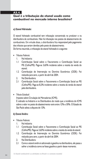 34
A. Etanol combustível: as atividades no Brasil e o contexto mundial
A3.4.
Qual é a tributação do etanol usado como
combustível no mercado interno brasileiro?
a) Etanol Hidratado:
O etanol hidratado combustível tem tributação concentrada no produtor e na
distribuidora de combustíveis. Não há tributação nos postos de abastecimento de
combustíveis. Em virtude disso, a distribuidora fica responsável pelo pagamento
dos tributos que seriam devidos pelo posto de abastecimento.
De forma resumida, a tributação do etanol hidratado é a seguinte:
• Tributos Federais:
1. Na Indústria:
1.1 Contribuição Social sobre o Faturamento e Contribuição Social ao
PIS (Cofins/PIS): Paga-se 3,65% incidente sobre a receita da venda do
etanol;
1.2 Contribuição de Intervenção no Domínio Econômico (CIDE): Foi
reduzida para zero, a partir de abril de 2004.
2. Na Distribuidora:
2.1 Contribuição Social sobre o Faturamento e Contribuição Social ao PIS
(Cofins/PIS): Paga-se 8,2% incidente sobre a receita da venda do etanol
pela distribuidora.
• Tributo Estadual:
Imposto sobre Circulação de Mercadorias (ICMS).
É cobrado na Indústria e na Distribuidora de modo que a incidência do ICMS
sobre o valor no posto de abastecimento varie entre 12% e 30%. O Estado de
São Paulo adota a alíquota de 12%.
b) Etanol Anidro:
• Tributos Federais:
1. Na Indústria:
1.1 Contribuição Social sobre o Faturamento e Contribuição Social ao PIS
(Cofins/PIS): Paga-se 3,65% incidente sobre a receita da venda do etanol;
1.2 Contribuição de Intervenção no Domínio Econômico (CIDE): Foi
reduzida para zero, a partir de abril de 2004.
2. Na Distribuidora:
2.1 Como o etanol anidro é adicionado à gasolina na distribuidora, ele passa a
sofrer a incidência como se fosse gasolina a partir desse momento.
 