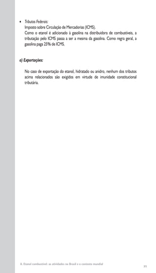 35
A. Etanol combustível: as atividades no Brasil e o contexto mundial
• Tributos Federais:
Imposto sobre Circulação de Mercadorias (ICMS).
Como o etanol é adicionado à gasolina na distribuidora de combustíveis, a
tributação pelo ICMS passa a ser a mesma da gasolina. Como regra geral, a
gasolina paga 25% de ICMS.
a) Exportações:
No caso de exportação do etanol, hidratado ou anidro, nenhum dos tributos
acima relacionados são exigidos em virtude de imunidade constitucional
tributária.
 
