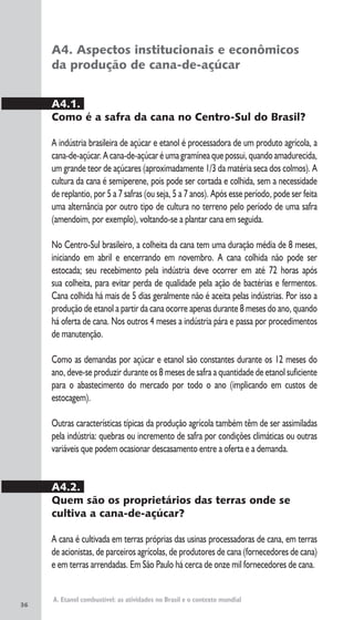 36
A. Etanol combustível: as atividades no Brasil e o contexto mundial
A4. Aspectos institucionais e econômicos
da produção de cana-de-açúcar
A4.1.
Como é a safra da cana no Centro-Sul do Brasil?
A indústria brasileira de açúcar e etanol é processadora de um produto agrícola, a
cana-de-açúcar. A cana-de-açúcar éuma gramíneaque possui, quando amadurecida,
um grande teor de açúcares (aproximadamente 1/3 da matéria seca dos colmos). A
cultura da cana é semiperene, pois pode ser cortada e colhida, sem a necessidade
de replantio, por 5 a 7 safras (ou seja, 5 a 7 anos). Após esse período, pode ser feita
uma alternância por outro tipo de cultura no terreno pelo período de uma safra
(amendoim, por exemplo), voltando-se a plantar cana em seguida.
No Centro-Sul brasileiro, a colheita da cana tem uma duração média de 8 meses,
iniciando em abril e encerrando em novembro. A cana colhida não pode ser
estocada; seu recebimento pela indústria deve ocorrer em até 72 horas após
sua colheita, para evitar perda de qualidade pela ação de bactérias e fermentos.
Cana colhida há mais de 5 dias geralmente não é aceita pelas indústrias. Por isso a
produção de etanol a partir da cana ocorre apenas durante 8 meses do ano, quando
há oferta de cana. Nos outros 4 meses a indústria pára e passa por procedimentos
de manutenção.
Como as demandas por açúcar e etanol são constantes durante os 12 meses do
ano, deve-se produzir durante os 8 meses de safra a quantidade de etanol suficiente
para o abastecimento do mercado por todo o ano (implicando em custos de
estocagem).
Outras características típicas da produção agrícola também têm de ser assimiladas
pela indústria: quebras ou incremento de safra por condições climáticas ou outras
variáveis que podem ocasionar descasamento entre a oferta e a demanda.
A4.2.
Quem são os proprietários das terras onde se
cultiva a cana-de-açúcar?
A cana é cultivada em terras próprias das usinas processadoras de cana, em terras
de acionistas, de parceiros agrícolas, de produtores de cana (fornecedores de cana)
e em terras arrendadas. Em São Paulo há cerca de onze mil fornecedores de cana.
 