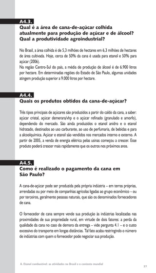 37
A. Etanol combustível: as atividades no Brasil e o contexto mundial
A4.3.
Qual é a área de cana-de-açúcar colhida
atualmente para produção de açúcar e de álcool?
Qual a produtividade agroindustrial?
No Brasil, a área colhida é de 5,3 milhões de hectares em 6,3 milhões de hectares
de área cultivada. Hoje, cerca de 50% da cana é usada para etanol e 50% para
açúcar (2006).
Na região Centro-Sul do país, a média de produção de álcool é de 6.900 litros
por hectare. Em determinadas regiões do Estado de São Paulo, algumas unidades
atingem produção superior a 9.000 litros por hectare.
A4.4.
Quais os produtos obtidos da cana-de-açúcar?
Três tipos principais de açúcares são produzidos a partir do caldo da cana, a saber:
açúcar cristal, açúcar demerara/vhp e o açúcar refinado (granulado e amorfo),
dependendo do mercado. São ainda produzidos o etanol anidro e o etanol
hidratado, destinados ao uso carburante, ao uso de perfumaria, de bebidas e para
a alcoolquímica. Açúcar e etanol são vendidos nos mercados interno e externo. A
partir de 2005, a venda de energia elétrica pelas usinas começou a crescer. Esse
produto poderá crescer mais rapidamente que os outros nos próximos anos.
A4.5.
Como é realizado o pagamento da cana em
São Paulo?
A cana-de-açúcar pode ser produzida pela própria indústria – em terras próprias,
arrendadas ou por meio de companhias agrícolas ligadas ao grupo econômico – ou
por terceiros, geralmente pessoas naturais, que são os denominados fornecedores
de cana.
O fornecedor de cana sempre vende sua produção às indústrias localizadas nas
proximidades de sua propriedade rural, em virtude de dois fatores: a perda da
qualidade da cana no caso de demora da entrega – vide pergunta 4.1 – e o custo
excessivo do transporte em longas distâncias. Tal fato acaba restringindo o número
de indústrias com quem o fornecedor pode negociar sua produção.
 