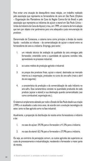 38
A. Etanol combustível: as atividades no Brasil e o contexto mundial
Para evitar uma situação de desequilíbrio nessa relação, um trabalho realizado
pela associação que representa os fornecedores de cana em São Paulo (Orplana
– Organização dos Plantadores de Cana da Região Centro-Sul do Brasil) e pela
associação que representa as indústrias de açúcar e etanol em São Paulo (Unica –
União da Indústria da Cana-de-Açúcar) criou, em 1999, um sistema de livre adoção
que tem por objeto criar parâmetros para uma adequada e justa remuneração do
produtor.
Denominado de Consecana, o sistema toma como princípio a divisão da receita
líquida – excluídos os tributos – da comercialização de açúcar e etanol entre os
fornecedores de cana e a indústria. Emprega, para tanto:
1. um método técnico de avaliação da qualidade da cana entregue pelo
fornecedor, entendida como a quantidade de açúcares contidos nela,
aproveitáveis no processo industrial;
2. os custos médios de produção agrícola e industrial;
3. os preços dos produtos finais, açúcar e etanol, destinados ao mercado
interno ou à exportação, praticados no curso do ano-safra (maio a abril
do ano seguinte);
4. a característica da produção e da comercialização de cada indústria no
ano-safra. Essa característica consiste na quantidade produzida de cada
produto (açúcar e etanol) e sua destinação quando comercializado (uso
como combustível, exportação etc.).
O sistema é amplamente adotado por todo o Estado de São Paulo desde sua criação
(1999) e é atualizado a cada cinco anos, de acordo com a evolução tecnológica do
setor, tanto na fase agrícola como na fase industrial.
Atualmente, a proporção da distribuição da receita entre fornecedores e indústria
é de:
1. no caso do açúcar: 59,5% para o fornecedor e 41,5% para a indústria;
2. no caso do etanol: 62,1% para o fornecedor e 37,9% para a indústria.
Ou seja, ao contrário da percepção comum, os custos agrícolas são superiores ao
custo de processamento e industrialização, recebendo o fornecedor a maior parte
da receita.
 