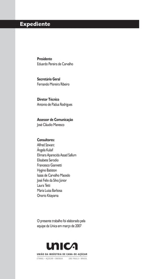 3
Expediente
Presidente
Eduardo Pereira de Carvalho
Secretário Geral
Fernando Moreira Ribeiro
Diretor Técnico
Antonio de Pádua Rodrigues
Assessor de Comunicação
José Cláudio Manesco
Consultores:
Alfred Szwarc
Ângela Kulaif
Elimara Aparecida Assad Sallum
Elisabete Serodio
Francesco Giannetti
Hygino Batiston
Isaias de Carvalho Macedo
José Felix da Silva Júnior
Laura Tetti
Maria Luiza Barbosa
Onorio Kitayama
O presente trabalho foi elaborado pela
equipe da Unica em março de 2007
 