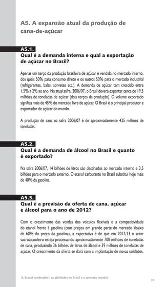 39
A. Etanol combustível: as atividades no Brasil e o contexto mundial
A5. A expansão atual da produção de
cana-de-açúcar
A5.1.
Qual é a demanda interna e qual a exportação
de açúcar no Brasil?
Apenas um terço da produção brasileira de açúcar é vendida no mercado interno,
dos quais 50% para consumo direto e os outros 50% para o mercado industrial
(refrigerantes, balas, sorvetes etc.). A demanda de açúcar tem crescido entre
1,5% a 2% ao ano. Na atual safra, 2006/07, o Brasil deverá exportar cerca de 19,5
milhões de toneladas de açúcar (dois terços da produção). O volume exportado
significa mais de 45% do mercado livre de açúcar. O Brasil é o principal produtor e
exportador de açúcar do mundo.
A produção de cana na safra 2006/07 é de aproximadamente 425 milhões de
toneladas.
A5.2.
Qual é a demanda de álcool no Brasil e quanto
é exportado?
Na safra 2006/07, 14 bilhões de litros são destinados ao mercado interno e 3,5
bilhões para o mercado externo. O etanol carburante no Brasil substitui hoje mais
de 40% da gasolina.
A5.3.
Qual é a previsão da oferta de cana, açúcar
e álcool para o ano de 2012?
Com o crescimento das vendas dos veículos flexíveis e a competitividade
do etanol frente à gasolina (com preços em grande parte do mercado abaixo
de 60% do preço da gasolina), a expectativa é de que em 2012/13 o setor
sucroalcooleiro esteja processando aproximadamente 700 milhões de toneladas
de cana, produzindo 36 bilhões de litros de álcool e 39 milhões de toneladas de
açúcar. O crescimento da oferta se dará com a implantação de novas unidades,
 