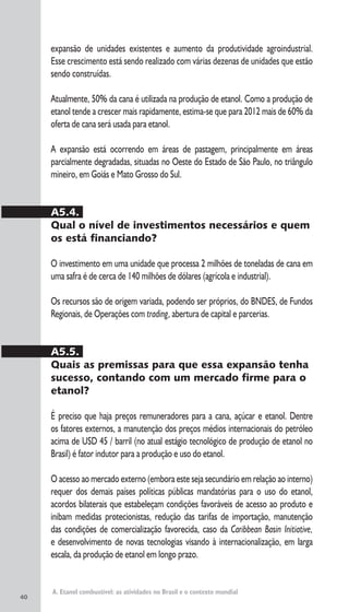 40
A. Etanol combustível: as atividades no Brasil e o contexto mundial
expansão de unidades existentes e aumento da produtividade agroindustrial.
Esse crescimento está sendo realizado com várias dezenas de unidades que estão
sendo construídas.
Atualmente, 50% da cana é utilizada na produção de etanol. Como a produção de
etanol tende a crescer mais rapidamente, estima-se que para 2012 mais de 60% da
oferta de cana será usada para etanol.
A expansão está ocorrendo em áreas de pastagem, principalmente em áreas
parcialmente degradadas, situadas no Oeste do Estado de São Paulo, no triângulo
mineiro, em Goiás e Mato Grosso do Sul.
A5.4.
Qual o nível de investimentos necessários e quem
os está financiando?
O investimento em uma unidade que processa 2 milhões de toneladas de cana em
uma safra é de cerca de 140 milhões de dólares (agrícola e industrial).
Os recursos são de origem variada, podendo ser próprios, do BNDES, de Fundos
Regionais, de Operações com trading, abertura de capital e parcerias.
A5.5.
Quais as premissas para que essa expansão tenha
sucesso, contando com um mercado firme para o
etanol?
É preciso que haja preços remuneradores para a cana, açúcar e etanol. Dentre
os fatores externos, a manutenção dos preços médios internacionais do petróleo
acima de USD 45 / barril (no atual estágio tecnológico de produção de etanol no
Brasil) é fator indutor para a produção e uso do etanol.
O acesso ao mercado externo (embora este seja secundário em relação ao interno)
requer dos demais países políticas públicas mandatórias para o uso do etanol,
acordos bilaterais que estabeleçam condições favoráveis de acesso ao produto e
inibam medidas protecionistas, redução das tarifas de importação, manutenção
das condições de comercialização favorecida, caso da Caribbean Basin Initiative,
e desenvolvimento de novas tecnologias visando à internacionalização, em larga
escala, da produção de etanol em longo prazo.
 