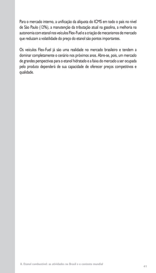 41
Para o mercado interno, a unificação da alíquota do ICMS em todo o país no nível
de São Paulo (12%), a manutenção da tributação atual na gasolina, a melhoria na
autonomiacometanolnosveículosFlex-Fueleacriaçãodemecanismosdemercado
que reduzam a volatilidade do preço do etanol são pontos importantes.
Os veículos Flex-Fuel já são uma realidade no mercado brasileiro e tendem a
dominar completamente o cenário nos próximos anos. Abre-se, pois, um mercado
de grandes perspectivas para o etanol hidratado e a faixa do mercado a ser ocupada
pelo produto dependerá de sua capacidade de oferecer preços competitivos e
qualidade.
A. Etanol combustível: as atividades no Brasil e o contexto mundial
 