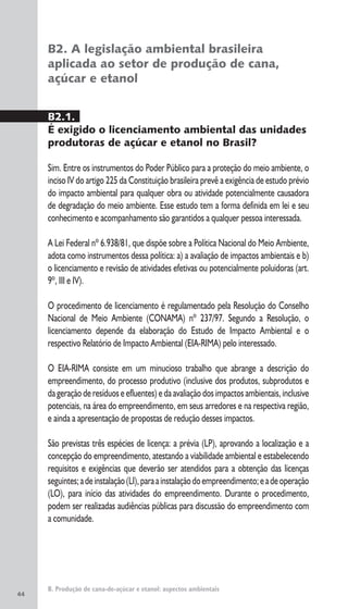 44
B. Produção de cana-de-açúcar e etanol: aspectos ambientais
B2. A legislação ambiental brasileira
aplicada ao setor de produção de cana,
açúcar e etanol
B2.1.
É exigido o licenciamento ambiental das unidades
produtoras de açúcar e etanol no Brasil?
Sim. Entre os instrumentos do Poder Público para a proteção do meio ambiente, o
inciso IV do artigo 225 da Constituição brasileira prevê a exigência de estudo prévio
do impacto ambiental para qualquer obra ou atividade potencialmente causadora
de degradação do meio ambiente. Esse estudo tem a forma definida em lei e seu
conhecimento e acompanhamento são garantidos a qualquer pessoa interessada.
A Lei Federal nº 6.938/81, que dispõe sobre a Política Nacional do Meio Ambiente,
adota como instrumentos dessa política: a) a avaliação de impactos ambientais e b)
o licenciamento e revisão de atividades efetivas ou potencialmente poluidoras (art.
9º, III e IV).
O procedimento de licenciamento é regulamentado pela Resolução do Conselho
Nacional de Meio Ambiente (CONAMA) nº 237/97. Segundo a Resolução, o
licenciamento depende da elaboração do Estudo de Impacto Ambiental e o
respectivo Relatório de Impacto Ambiental (EIA-RIMA) pelo interessado.
O EIA-RIMA consiste em um minucioso trabalho que abrange a descrição do
empreendimento, do processo produtivo (inclusive dos produtos, subprodutos e
da geração de resíduos e efluentes) e da avaliação dos impactos ambientais, inclusive
potenciais, na área do empreendimento, em seus arredores e na respectiva região,
e ainda a apresentação de propostas de redução desses impactos.
São previstas três espécies de licença: a prévia (LP), aprovando a localização e a
concepção do empreendimento, atestando a viabilidade ambiental e estabelecendo
requisitos e exigências que deverão ser atendidos para a obtenção das licenças
seguintes;adeinstalação(LI),paraainstalaçãodoempreendimento;eadeoperação
(LO), para início das atividades do empreendimento. Durante o procedimento,
podem ser realizadas audiências públicas para discussão do empreendimento com
a comunidade.
 