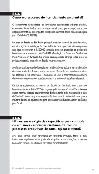 45
B. Produção de cana-de-açúcar e etanol: aspectos ambientais
B2.2.
Como é o processo de licenciamento ambiental?
O licenciamento das atividades é de competência da autoridade ambiental estadual,
excetuados determinados casos previstos na lei, como por exemplo casos cujo
empreendimento ou seus impactos extrapolem os limites de um estado ou do país
(art. 10 da Lei nº 6.938/81).
No caso do Estado de São Paulo, principal produtor nacional de cana-de-açúcar,
etanol e açúcar, a instalação de nova indústria com capacidade de moagem de
cana igual ou superior a 1.500.000 toneladas deve ser precedida do pedido de
licenciamento acompanhado do EIA-RIMA (Resolução da Secretaria Estadual do
Meio Ambiente nº 42/2006). Na prática, essa capacidade abrange todos os novos
projetos que serão instalados no Estado nos próximos anos.
A validade das Licenças de Operação para a fabricação de açúcar e para a fabricação
de etanol é de 3 e 2 anos, respectivamente. Antes de seu vencimento, deve
ser solicitada a sua renovação – momento em que o empreendimento deverá
demonstrar que permanece atendendo a normas ambientais estaduais e federais.
De forma suplementar, as normas do Estado de São Paulo que tratam do
licenciamento são a Lei nº 997/76, regulada pelo Decreto nº 8.468/76 e diversas
outras normas editadas posteriormente. Embora tenha sido mencionado o caso
de São Paulo, notamos que os requisitos de licenciamento ambiental, tanto para a
indústria da cana-de-açúcar como para outros setores industriais, variam de Estado
para Estado.
B2.3.
Há normas e exigências específicas para controle
de emissões associadas diretamente com os
processos produtivos de cana, açúcar e etanol?
Sim. Essas normas estão geralmente em constante evolução. Hoje, as mais
importantes regulamentam as queimadas da palha de cana-de-açúcar, o uso do
bagaço em caldeiras e a utilização da vinhaça como fertilizante.
 