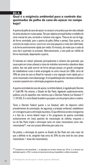 46
B. Produção de cana-de-açúcar e etanol: aspectos ambientais
00
Consideram-se não-mecanizáveis: 1. as plantações em terrenos menores que 150 ha; 2. os terrenos com
declividade superior a 12%; 3. as áreas com estruturas de solo que impossibilitem a colheita mecanizável.
B2.4.
Qual é a exigência ambiental para o controle das
queimadas da palha da cana-de-açúcar no campo
hoje?
A queima da palha da cana-de-açúcar no campo é uma prática que tem sido utilizada
há vários séculos em muitos países. Tem por objetivo principal facilitar o trabalho do
corte manual da cana, tornando-o inclusive mais seguro. Trata-se do uso do fogo,
de forma controlada, para a queima da palha (folhas e pontas). Essa queima, ao
contrário da noção comum, ocorre em uma área pequena e muito bem delimitada,
e de forma extremamente rápida (em média 10 minutos), de modo que o caule da
cana não é queimado no processo. Alternativamente, a cana pode ser colhida de
forma mecanizada, dispensando a queima.
O interesse em reduzir poluentes (principalmente o carbono não queimado, que
causa sujeira em áreas urbanas) e riscos de incêndios recomenda o abandono dessa
prática. Isso não pode ocorrer de forma abrupta porque um grande contingente
de trabalhadores rurais é ainda empregado no corte manual (em 2006, cerca de
70% do corte de cana no Brasil foi manual) e uma migração muito rápida para o
corte mecanizado criaria desemprego. A compatibilização dos interesses ambientais
e sociais é possível com a eliminação progressiva da queima.
A queima controlada de cana-de-açúcar, no âmbito federal, é regulada pelo Decreto
nº 2.661/98. No entanto, o Estado de São Paulo, legislando suplementarmente,
publicou uma lei específica mais restritiva que o Decreto Federal (Lei Estadual nº
11.241/02). É o único Estado brasileiro que possui uma lei própria sobre a matéria.
Tanto o Decreto Federal quanto a Lei Estadual, além de disporem sobre
procedimentos de autorização, de segurança e proteção ambiental, estabelecem
um cronograma para a eliminação da prática. O que diferencia os dois cronogramas
é o fato de a norma federal impor o fim progressivo da queima controlada
exclusivamente em áreas passíveis de mecanização da colheita, enquanto a
Lei de São Paulo impõe a eliminação tanto em áreas mecanizáveis como não-
mecanizáveis00
, mas com prazos diferentes para cada uma.
Na prática, a eliminação da queima no Estado de São Paulo tem sido maior do
que a definida na lei, atingindo hoje cerca de 35% da área total de cana (áreas
mecanizáveis + áreas não-mecanizáveis).
 