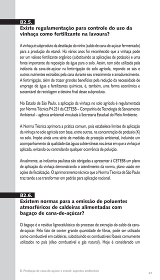 47
B. Produção de cana-de-açúcar e etanol: aspectos ambientais
B2.5.
Existe regulamentação para controle do uso da
vinhaça como fertilizante na lavoura?
Avinhaçaésubprodutodadestilaçãodovinho(caldodecana-de-açúcarfermentado)
para a produção do etanol. Há vários anos foi reconhecido que a vinhaça pode
ser um valioso fertilizante orgânico (substituindo as aplicações de potássio) e uma
fonte importante de reposição de água para o solo. Assim, tem sido utilizada pela
indústria da cana-de-açúcar na fertirrigação do solo agrícola, repondo os sais e
outros nutrientes extraídos pela cana durante seu crescimento e amadurecimento.
A fertirrigação, além de trazer grandes benefícios pela redução da necessidade de
emprego de água e fertilizantes químicos, é, também, uma forma econômica e
sustentável de reciclagem e destino final desse subproduto.
No Estado de São Paulo, a aplicação da vinhaça no solo agrícola é regulamentada
por Norma Técnica P4.231 da CETESB – Companhia de Tecnologia de Saneamento
Ambiental – agência ambiental vinculada à Secretaria Estadual do Meio Ambiente.
A Norma Técnica aprimora a prática comum, pois estabelece limites de aplicação
da vinhaça no solo agrícola com base, entre outros, na concentração de potássio (K)
no solo. Impõe ainda uma série de medidas de proteção ambiental, incluindo um
acompanhamento da qualidade das águas subterrâneas nas áreas em que a vinhaça é
aplicada, evitando ou controlando qualquer ocorrência de poluição.
Anualmente, as indústrias paulistas são obrigadas a apresentar à CETESB um plano
de aplicação da vinhaça demonstrando o atendimento da norma, plano usado em
ações de fiscalização. O aprimoramento técnico que a Norma Técnica de São Paulo
traz tende a se transformar em padrão para aplicação nacional.
B2.6.
Existem normas para a emissão de poluentes
atmosféricos de caldeiras alimentadas com
bagaço de cana-de-açúcar?
O bagaço é o resíduo lignocelulósico do processo de extração do caldo da cana-
de-açúcar. Pelo fato de conter grande quantidade de fibras, pode ser utilizado
como combustível em caldeiras, substituindo os combustíveis fósseis comumente
utilizados no país (óleo combustível e gás natural). Hoje é considerado um
 