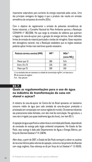 48
B. Produção de cana-de-açúcar e etanol: aspectos ambientais
importante subproduto para aumento da energia exportada pelas usinas. Uma
das principais vantagens do bagaço é que o produto não resulta em emissão
atmosférica de compostos de enxofre (SOx).
Com o objetivo de regulamentar a emissão de poluentes atmosféricos de
fontes industriais, o Conselho Nacional do Meio Ambiente aprovou a Resolução
CONAMA nº 382/2006. No que tange às emissões de caldeiras que queimam
o bagaço de cana-de-açúcar para a geração de energia térmica, foram definidos
limites de emissão de material particulado e óxidos de nitrogênio. Esses requisitos
têm abrangência nacional, mas a Resolução estabelece que os órgãos estaduais
poderão aplicar limites mais restritivos quando necessário.
Potência térmica nominal (MW) MP(1)
NOx(1)
(como NO2
)
Menor que 10 280 N.A.
Entre 10 e 75 230 350
Maior que 75 200 350
(1) os resultados deve ser expressos na unidade de concentração mg/Nm3
, em base seca e
8% de excesso de oxigênio.
N.A. - Não aplicável
B2.7.
Quais as regulamentações para o uso de água
na indústria de transformação da cana em
etanol e açúcar?
A indústria da cana-de-açúcar do Centro-Sul do Brasil apresenta um baixíssimo
consumo médio de água para cada tonelada de cana-de-açúcar produzida e
processada (em comparação com outras regiões do mundo). Os sistemas industriais
são praticamente todos fechados, com alto nível de recirculação. Na agricultura, a
cana não é irrigada (usa quase totalmente água de chuva). (ver item B3.1)
AcaptaçãodaáguasuperficialousubterrâneaécontroladapeloEstado,dependendo
da concessão de outorga pelo órgão ambiental competente. No Estado de São
Paulo, essa outorga é dada pelo Departamento de Águas e Energia Elétrica, por
força do Decreto Estadual nº 41.258/96.
Além disso, a partir de 2007, o Estado de São Paulo começará a cobrar os usuários
derecursoshídricospelosvolumesdecaptação,consumoelançamentodeefluentes
com carga orgânica. Essa cobrança se dá por força da Lei Estadual nº 12.183/05,
 