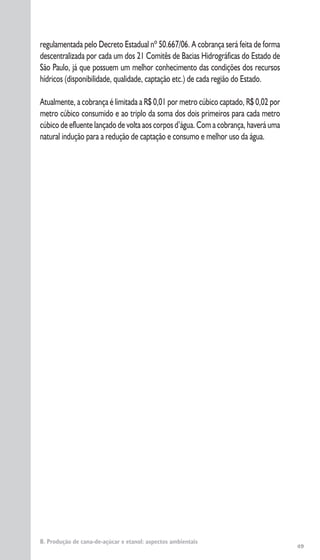 49
regulamentada pelo Decreto Estadual nº 50.667/06. A cobrança será feita de forma
descentralizada por cada um dos 21 Comitês de Bacias Hidrográficas do Estado de
São Paulo, já que possuem um melhor conhecimento das condições dos recursos
hídricos (disponibilidade, qualidade, captação etc.) de cada região do Estado.
Atualmente, a cobrança é limitada a R$ 0,01 por metro cúbico captado, R$ 0,02 por
metro cúbico consumido e ao triplo da soma dos dois primeiros para cada metro
cúbico de efluente lançado de volta aos corpos d’água. Com a cobrança, haverá uma
natural indução para a redução de captação e consumo e melhor uso da água.
B. Produção de cana-de-açúcar e etanol: aspectos ambientais
 