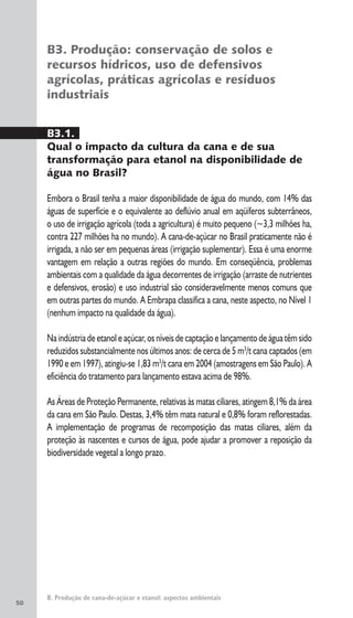50
B. Produção de cana-de-açúcar e etanol: aspectos ambientais
B3. Produção: conservação de solos e
recursos hídricos, uso de defensivos
agrícolas, práticas agrícolas e resíduos
industriais
B3.1.
Qual o impacto da cultura da cana e de sua
transformação para etanol na disponibilidade de
água no Brasil?
Embora o Brasil tenha a maior disponibilidade de água do mundo, com 14% das
águas de superfície e o equivalente ao deflúvio anual em aqüíferos subterrâneos,
o uso de irrigação agrícola (toda a agricultura) é muito pequeno (~3,3 milhões ha,
contra 227 milhões ha no mundo). A cana-de-açúcar no Brasil praticamente não é
irrigada, a não ser em pequenas áreas (irrigação suplementar). Essa é uma enorme
vantagem em relação a outras regiões do mundo. Em conseqüência, problemas
ambientais com a qualidade da água decorrentes de irrigação (arraste de nutrientes
e defensivos, erosão) e uso industrial são consideravelmente menos comuns que
em outras partes do mundo. A Embrapa classifica a cana, neste aspecto, no Nível 1
(nenhum impacto na qualidade da água).
Na indústria de etanol e açúcar, os níveis de captação e lançamento de água têm sido
reduzidos substancialmente nos últimos anos: de cerca de 5 m3
/t cana captados (em
1990 e em 1997), atingiu-se 1,83 m3
/t cana em 2004 (amostragens em São Paulo). A
eficiência do tratamento para lançamento estava acima de 98%.
As Áreas de Proteção Permanente, relativas às matas ciliares, atingem 8,1% da área
da cana em São Paulo. Destas, 3,4% têm mata natural e 0,8% foram reflorestadas.
A implementação de programas de recomposição das matas ciliares, além da
proteção às nascentes e cursos de água, pode ajudar a promover a reposição da
biodiversidade vegetal a longo prazo.
 
