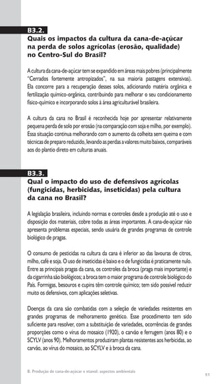 51
B. Produção de cana-de-açúcar e etanol: aspectos ambientais
B3.2.
Quais os impactos da cultura da cana-de-açúcar
na perda de solos agrícolas (erosão, qualidade)
no Centro-Sul do Brasil?
Aculturadacana-de-açúcartemseexpandidoemáreasmaispobres(principalmente
“Cerrados fortemente antropizados”, na sua maioria pastagens extensivas).
Ela concorre para a recuperação desses solos, adicionando matéria orgânica e
fertilização químico-orgânica, contribuindo para melhorar o seu condicionamento
físico-químico e incorporando solos à área agriculturável brasileira.
A cultura da cana no Brasil é reconhecida hoje por apresentar relativamente
pequena perda de solo por erosão (na comparação com soja e milho, por exemplo).
Essa situação continua melhorando com o aumento da colheita sem queima e com
técnicasdepreparoreduzido,levandoasperdasavaloresmuitobaixos,comparáveis
aos do plantio direto em culturas anuais.
B3.3.
Qual o impacto do uso de defensivos agrícolas
(fungicidas, herbicidas, inseticidas) pela cultura
da cana no Brasil?
A legislação brasileira, incluindo normas e controles desde a produção até o uso e
disposição dos materiais, cobre todas as áreas importantes. A cana-de-açúcar não
apresenta problemas especiais, sendo usuária de grandes programas de controle
biológico de pragas.
O consumo de pesticidas na cultura da cana é inferior ao das lavouras de citros,
milho, café e soja. O uso de inseticidas é baixo e o de fungicidas é praticamente nulo.
Entre as principais pragas da cana, os controles da broca (praga mais importante) e
da cigarrinha são biológicos; a broca tem o maior programa de controle biológico do
País. Formigas, besouros e cupins têm controle químico; tem sido possível reduzir
muito os defensivos, com aplicações seletivas.
Doenças da cana são combatidas com a seleção de variedades resistentes em
grandes programas de melhoramento genético. Esse procedimento tem sido
suficiente para resolver, com a substituição de variedades, ocorrências de grandes
proporções como o vírus do mosaico (1920), o carvão e ferrugem (anos 80) e o
SCYLV (anos 90). Melhoramentos produziram plantas resistentes aos herbicidas, ao
carvão, ao vírus do mosaico, ao SCYLV e à broca da cana.
 
