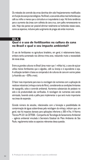 52
B. Produção de cana-de-açúcar e etanol: aspectos ambientais
Os métodos de controle das ervas daninhas têm sido freqüentemente modificados
emfunçãodeavançostecnológicos.NoBrasil,acanaaindautilizamaisherbicidasque
café ou milho e menos que a citricultura e é equivalente à soja. Há forte tendência
para o aumento das áreas com colheita de cana crua, com palha remanescente no
solo. Hoje não parece ser possível eliminar totalmente os herbicidas nesses casos,
como se esperava, inclusive pelo surgimento de pragas até então incomuns.
B3.4.
Qual é o uso de fertilizantes na cultura da cana
no Brasil e qual o seu impacto ambiental?
O uso de fertilizantes na agricultura brasileira, em geral, é relativamente baixo,
embora tenha aumentado nos últimos trinta anos, reduzindo muito a necessidade
de novas áreas.
Entre as grandes culturas no Brasil (área maior que 1 milhão ha), a cana-de-açúcar
utiliza menos fertilizantes que o algodão, café ou laranja e é equivalente à soja.
A utilização também é baixa se comparada à de culturas de cana em outros países
(a Austrália usa ~50% a mais).
O fator mais importante para isso é a reciclagem de nutrientes com a aplicação de
resíduos industriais (vinhaça e torta de filtro), considerando as condições limitantes
de topografia, solos e controle ambiental. Aumentos substanciais do potássio no
solo e da produtividade são verificados. A reciclagem de nutrientes está sendo
otimizada, havendo ainda a palha para implementar o que será muito importante
nas áreas de expansão.
Grande número de estudos, relacionados com a lixiviação e possibilidades de
contaminação de águas subterrâneas pela reciclagem da vinhaça, indicam que, em
geral, não há impactos danosos para aplicações inferiores a 300 m3
/ha. A Norma
Técnica P4.231 da CETESB – Companhia de Tecnologia de Saneamento Ambiental
– agência ambiental vinculada à Secretaria Estadual do Meio Ambiente de São
Paulo, regulamenta todos os aspectos relevantes dessa questão.
 