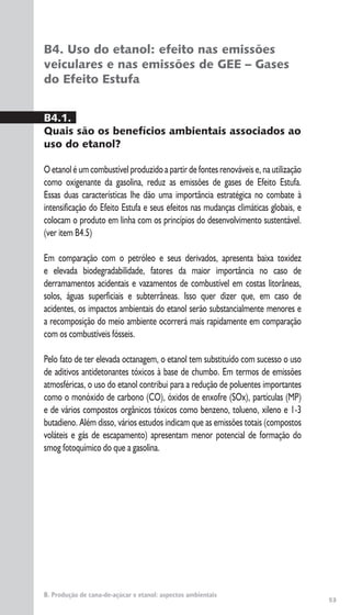 53
B. Produção de cana-de-açúcar e etanol: aspectos ambientais
B4. Uso do etanol: efeito nas emissões
veiculares e nas emissões de GEE – Gases
do Efeito Estufa
B4.1.
Quais são os benefícios ambientais associados ao
uso do etanol?
O etanol é um combustível produzido a partir de fontes renováveis e, na utilização
como oxigenante da gasolina, reduz as emissões de gases de Efeito Estufa.
Essas duas características lhe dão uma importância estratégica no combate à
intensificação do Efeito Estufa e seus efeitos nas mudanças climáticas globais, e
colocam o produto em linha com os princípios do desenvolvimento sustentável.
(ver item B4.5)
Em comparação com o petróleo e seus derivados, apresenta baixa toxidez
e elevada biodegradabilidade, fatores da maior importância no caso de
derramamentos acidentais e vazamentos de combustível em costas litorâneas,
solos, águas superficiais e subterrâneas. Isso quer dizer que, em caso de
acidentes, os impactos ambientais do etanol serão substancialmente menores e
a recomposição do meio ambiente ocorrerá mais rapidamente em comparação
com os combustíveis fósseis.
Pelo fato de ter elevada octanagem, o etanol tem substituído com sucesso o uso
de aditivos antidetonantes tóxicos à base de chumbo. Em termos de emissões
atmosféricas, o uso do etanol contribui para a redução de poluentes importantes
como o monóxido de carbono (CO), óxidos de enxofre (SOx), partículas (MP)
e de vários compostos orgânicos tóxicos como benzeno, tolueno, xileno e 1-3
butadieno. Além disso, vários estudos indicam que as emissões totais (compostos
voláteis e gás de escapamento) apresentam menor potencial de formação do
smog fotoquímico do que a gasolina.
 
