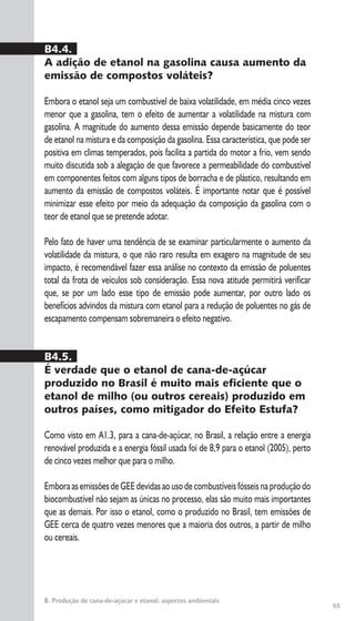 55
B. Produção de cana-de-açúcar e etanol: aspectos ambientais
B4.4.
A adição de etanol na gasolina causa aumento da
emissão de compostos voláteis?
Embora o etanol seja um combustível de baixa volatilidade, em média cinco vezes
menor que a gasolina, tem o efeito de aumentar a volatilidade na mistura com
gasolina. A magnitude do aumento dessa emissão depende basicamente do teor
de etanol na mistura e da composição da gasolina. Essa característica, que pode ser
positiva em climas temperados, pois facilita a partida do motor a frio, vem sendo
muito discutida sob a alegação de que favorece a permeabilidade do combustível
em componentes feitos com alguns tipos de borracha e de plástico, resultando em
aumento da emissão de compostos voláteis. É importante notar que é possível
minimizar esse efeito por meio da adequação da composição da gasolina com o
teor de etanol que se pretende adotar.
Pelo fato de haver uma tendência de se examinar particularmente o aumento da
volatilidade da mistura, o que não raro resulta em exagero na magnitude de seu
impacto, é recomendável fazer essa análise no contexto da emissão de poluentes
total da frota de veículos sob consideração. Essa nova atitude permitirá verificar
que, se por um lado esse tipo de emissão pode aumentar, por outro lado os
benefícios advindos da mistura com etanol para a redução de poluentes no gás de
escapamento compensam sobremaneira o efeito negativo.
B4.5.
É verdade que o etanol de cana-de-açúcar
produzido no Brasil é muito mais eficiente que o
etanol de milho (ou outros cereais) produzido em
outros países, como mitigador do Efeito Estufa?
Como visto em A1.3, para a cana-de-açúcar, no Brasil, a relação entre a energia
renovável produzida e a energia fóssil usada foi de 8,9 para o etanol (2005), perto
de cinco vezes melhor que para o milho.
EmboraasemissõesdeGEEdevidasaousodecombustíveisfósseisnaproduçãodo
biocombustível não sejam as únicas no processo, elas são muito mais importantes
que as demais. Por isso o etanol, como o produzido no Brasil, tem emissões de
GEE cerca de quatro vezes menores que a maioria dos outros, a partir de milho
ou cereais.
 