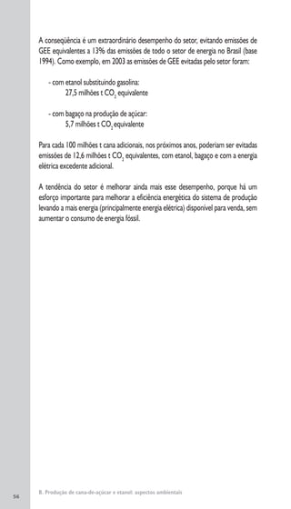 56
A conseqüência é um extraordinário desempenho do setor, evitando emissões de
GEE equivalentes a 13% das emissões de todo o setor de energia no Brasil (base
1994). Como exemplo, em 2003 as emissões de GEE evitadas pelo setor foram:
- com etanol substituindo gasolina:
27,5 milhões t CO2
equivalente
- com bagaço na produção de açúcar:
5,7 milhões t CO2
equivalente
Para cada 100 milhões t cana adicionais, nos próximos anos, poderiam ser evitadas
emissões de 12,6 milhões t CO2
equivalentes, com etanol, bagaço e com a energia
elétrica excedente adicional.
A tendência do setor é melhorar ainda mais esse desempenho, porque há um
esforço importante para melhorar a eficiência energética do sistema de produção
levando a mais energia (principalmente energia elétrica) disponível para venda, sem
aumentar o consumo de energia fóssil.
B. Produção de cana-de-açúcar e etanol: aspectos ambientais
 