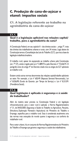 57
C. Produção de cana-de-açúcar e etanol: impactos sociais
C. Produção de cana-de-açúcar e
etanol: impactos sociais
C1. A legislação referente ao trabalho na
agroindústria da cana-de-açúcar
C1.1.
Qual é a legislação aplicável nas relações capital/
trabalho, para a agroindústria da cana?
A Constituição Federal, em seu capítulo II – dos direitos sociais –, artigo 7º, trata
dos direitos dos trabalhadores urbanos e rurais, com 34 incisos. Logo abaixo da
Constituição temos a Consolidação das Leis do Trabalho (CLT), que traz a base da
legislação trabalhista brasileira.
O trabalho rural, apesar de equiparado ao trabalho urbano pela Constituição
(art. 7º CF), ainda é regido pela Lei nº 5.889/73 e pelo Decreto nº 73.626/74. O
parágrafo único do artigo 4º do Decreto citado traz os artigos da CLT aplicáveis
ao trabalho rural.
Existem ainda outras normas decorrentes das relações capital/trabalho aplicáveis
ao setor. Por exemplo, a Lei nº 605/49 (Repouso Semanal Remunerado), Lei
nº 8.036/90 (Fundo de Garantia por Tempo de Serviço) e Lei nº 8.213/91
(Previdência Social).
C1.2.
Qual legislação é aplicada à segurança e à saúde
do trabalhador?
Além da matéria estar prevista na Constituição Federal e em legislação
infraconstitucional, para o setor rural é aplicada a Norma Regulamentadora
nº 31, de 04/03/2005 (Segurança e Saúde no Trabalho na Agricultura, Pecuária,
Silvicultura, Exploração Florestal e Aqüicultura) do Ministério do Trabalho e
Emprego, específica para o trabalho rural. Essa é considerada atualmente uma
das normas mais avançadas do mundo quanto à segurança e ao conforto do
trabalhador rural.
Para o setor urbano, há um conjunto de Normas Regulamentadoras do Ministério
do Trabalho e Emprego que garante a segurança e a saúde dos trabalhadores.
 