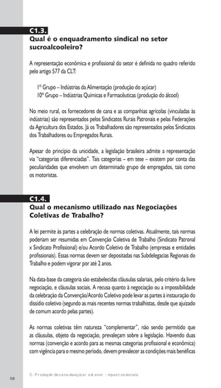 58
C. Produção de cana-de-açúcar e etanol: impactos sociais
C1.3.
Qual é o enquadramento sindical no setor
sucroalcooleiro?
A representação econômica e profissional do setor é definida no quadro referido
pelo artigo 577 da CLT:
1º Grupo – Indústrias da Alimentação (produção do açúcar)
10º Grupo – Indústrias Químicas e Farmacêuticas (produção do álcool)
No meio rural, os fornecedores de cana e as companhias agrícolas (vinculadas às
indústrias) são representados pelos Sindicatos Rurais Patronais e pelas Federações
da Agricultura dos Estados. Já os Trabalhadores são representados pelos Sindicatos
dos Trabalhadores ou Empregados Rurais.
Apesar do princípio da unicidade, a legislação brasileira admite a representação
via “categorias diferenciadas”. Tais categorias – em tese – existem por conta das
peculiaridades que envolvem um determinado grupo de empregados, tais como
os motoristas.
C1.4.
Qual o mecanismo utilizado nas Negociações
Coletivas de Trabalho?
A lei permite às partes a celebração de normas coletivas. Atualmente, tais normas
poderiam ser resumidas em Convenção Coletiva de Trabalho (Sindicato Patronal
x Sindicato Profissional) e/ou Acordo Coletivo de Trabalho (empresas e entidades
profissionais). Essas normas devem ser depositadas nas Subdelegacias Regionais do
Trabalho e podem vigorar por até 2 anos.
Na data-base da categoria são estabelecidas cláusulas salariais, pelo critério da livre
negociação, e cláusulas sociais. A recusa quanto à negociação ou a impossibilidade
da celebração da Convenção/Acordo Coletivo pode levar as partes à instauração do
dissídio coletivo (segundo as mais recentes normas trabalhistas, desde que ajuizado
de comum acordo pelas partes).
As normas coletivas têm natureza “complementar”, não sendo permitido que
as cláusulas, objeto da negociação, prevaleçam sobre a legislação. Havendo duas
normas (convenção e acordo para as mesmas categorias profissional e econômica)
com vigência para o mesmo período, devem prevalecer as condições mais benéficas
 