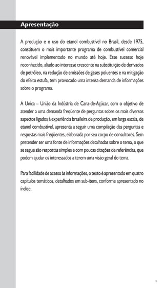 5
Apresentação
A produção e o uso do etanol combustível no Brasil, desde 1975,
constituem o mais importante programa de combustível comercial
renovável implementado no mundo até hoje. Esse sucesso hoje
reconhecido, aliado ao interesse crescente na substituição de derivados
de petróleo, na redução de emissões de gases poluentes e na mitigação
do efeito estufa, tem provocado uma intensa demanda de informações
sobre o programa.
A Unica – União da Indústria de Cana-de-Açúcar, com o objetivo de
atender a uma demanda freqüente de perguntas sobre os mais diversos
aspectos ligados à experiência brasileira de produção, em larga escala, de
etanol combustível, apresenta a seguir uma compilação das perguntas e
respostas mais freqüentes, elaborada por seu corpo de consultores. Sem
pretender ser uma fonte de informações detalhadas sobre o tema, o que
seseguesãorespostassimplesecompoucascitaçõesdereferências,que
podem ajudar os interessados a terem uma visão geral do tema.
Parafacilidadedeacessoàsinformações,otextoéapresentadoemquatro
capítulos temáticos, detalhados em sub-itens, conforme apresentado no
índice.
 