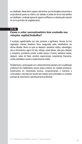 59
C. Produção de cana-de-açúcar e etanol: impactos sociais
ao trabalhador. Neste último aspecto vale lembrar que há divergência doutrinária e
jurisprudencial quanto ao critério a ser adotado na análise da norma mais benéfica
ao trabalhador: a avaliação apenas do aspecto conflitante ou a decisão pelo conjunto
da norma (princípio do conglobamento).
C1.5.
Como o setor sucroalcooleiro tem evoluído nas
relações capital/trabalho?
A evolução capital/trabalho tem sido constante e significativa. Através da livre
negociação, diversos benefícios foram assegurados pelos trabalhadores nas
últimas décadas, dentre os quais se destacam: assistência médica, odontológica,
ótica e farmacêutica, seguro de vida, refeição, cestas básicas, vales para refeições
e transporte, previdência privada, auxílios doença e funeral, assistência escolar,
desjejum, cestas de Natal, convênio supermercado, empréstimos financeiros,
vendas subsidiadas e acesso a cooperativas de crédito.
Paralelamente, a preocupação com o desenvolvimento pessoal e com a qualificação
profissional dos trabalhadores sempre esteve presente nas unidades produtoras.
Investimentos em treinamentos técnicos, comportamentais e incentivos à
continuidade e retomada dos estudos são tratados como prioridades no constante
processo de crescimento e aperfeiçoamento profissional.
 