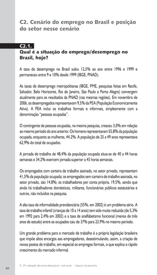 60
C. Produção de cana-de-açúcar e etanol: impactos sociais
C2. Cenário do emprego no Brasil e posição
do setor nesse cenário
C2.1.
Qual é a situação do emprego/desemprego no
Brasil, hoje?
A taxa de desemprego no Brasil subiu 12,5% ao ano entre 1996 e 1999 e
permaneceu entre 9 e 10% desde 1999 (IBGE, PNAD).
As taxas de desemprego metropolitanas (IBGE, PME, pesquisas feitas em Recife,
Salvador, Belo Horizonte, Rio de Janeiro, São Paulo e Porto Alegre) convergem
atualmente para os resultados da PNAD (nas mesmas regiões). Em novembro de
2006,osdesempregadosrepresentavam9,5%daPEA(PopulaçãoEconomicamente
Ativa). A PEA inclui os trabalhos formais e informais, simplesmente com a
denominação “pessoas ocupadas”.
O contingente de pessoas ocupadas, na mesma pesquisa, cresceu 3,0% em relação
aomesmoperíododoanoanterior.Oshomensrepresentavam55,8%dapopulação
ocupada, enquanto as mulheres, 44,2%. A população de 25 a 49 anos representava
62,9% do total de ocupados.
A jornada de trabalho de 48,4% da população ocupada situa-se de 40 a 44 horas
semanais e 34,2% exercem jornada superior a 45 horas semanais.
Os empregados com carteira de trabalho assinada, no setor privado, representam
41,5% da população ocupada; os empregados sem carteira de trabalho assinada, no
setor privado, são 14,8%; os trabalhadores por conta própria, 19,5%, sendo que
ainda há trabalhadores domésticos, militares, funcionários públicos estatutários e
outros, não incluídos na pesquisa.
A alta taxa de informalidade previdenciária (55%, em 2002) é um problema sério. A
taxa de trabalho infantil (crianças de 10 a 14 anos) tem sido muito reduzida (de 5,3%
em 1992 para 2,4% em 2002) e a taxa de analfabetismo funcional (menos de três
anos de estudo) entre os ocupados caiu de 37% para 23,9% no mesmo período.
Um grande problema para o mercado de trabalho é a própria legislação brasileira
que impõe altos encargos aos empregadores, desestimulando, assim, a criação de
novos postos de trabalho, em especial os empregos formais, o que explica o rápido
crescimento do mercado informal.
 