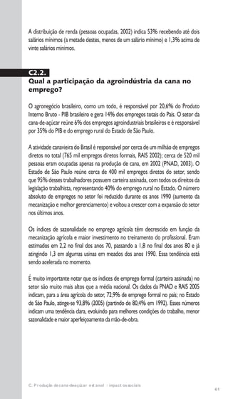 61
C. Produção de cana-de-açúcar e etanol: impactos sociais
A distribuição de renda (pessoas ocupadas, 2002) indica 53% recebendo até dois
salários mínimos (a metade destes, menos de um salário mínimo) e 1,3% acima de
vinte salários mínimos.
C2.2.
Qual a participação da agroindústria da cana no
emprego?
O agronegócio brasileiro, como um todo, é responsável por 20,6% do Produto
Interno Bruto - PIB brasileiro e gera 14% dos empregos totais do País. O setor da
cana-de-açúcar reúne 6% dos empregos agroindustriais brasileiros e é responsável
por 35% do PIB e do emprego rural do Estado de São Paulo.
A atividade canavieira do Brasil é responsável por cerca de um milhão de empregos
diretos no total (765 mil empregos diretos formais, RAIS 2002); cerca de 520 mil
pessoas eram ocupadas apenas na produção de cana, em 2002 (PNAD, 2003). O
Estado de São Paulo reúne cerca de 400 mil empregos diretos do setor, sendo
que 95% desses trabalhadores possuem carteira assinada, com todos os direitos da
legislação trabalhista, representando 40% do emprego rural no Estado. O número
absoluto de empregos no setor foi reduzido durante os anos 1990 (aumento da
mecanização e melhor gerenciamento) e voltou a crescer com a expansão do setor
nos últimos anos.
Os índices de sazonalidade no emprego agrícola têm decrescido em função da
mecanização agrícola e maior investimento no treinamento do profissional. Eram
estimados em 2,2 no final dos anos 70, passando a 1,8 no final dos anos 80 e já
atingindo 1,3 em algumas usinas em meados dos anos 1990. Essa tendência está
sendo acelerada no momento.
É muito importante notar que os índices de emprego formal (carteira assinada) no
setor são muito mais altos que a média nacional. Os dados da PNAD e RAIS 2005
indicam, para a área agrícola do setor, 72,9% de emprego formal no país; no Estado
de São Paulo, atinge-se 93,8% (2005) (partindo de 80,4% em 1992). Esses números
indicam uma tendência clara, evoluindo para melhores condições do trabalho, menor
sazonalidade e maior aperfeiçoamento da mão-de-obra.
 