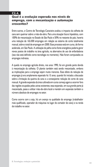 63
D. Tecnologias: evolução e potenciais
C2.4.
Qual é a evolução esperada nos níveis de
emprego, com a mecanização e automação
crescentes?
Entre outros, o Centro de Tecnologia Canavieira avaliou o impacto da colheita de
cana sem queimar sobre a mão-de-obra. Para uma situação futura hipotética, com
100% de mecanização no Estado de São Paulo e 50% no restante do país, haveria
uma redução de 165.000 empregos em relação ao sistema de corte totalmente
manual,sobreototaldeempregosem2000.Esseprocessoestáemcurso,deforma
acelerada, em São Paulo. A utilização da palha como fonte energética poderia gerar
novos postos de trabalho na área agrícola, na alternativa de uso de enfardadoras
(isso não está definido como tecnologia no momento). Não foram computados os
empregos indiretos.
A queda no emprego agrícola direto, nos anos 1990, foi em grande parte devida
à mecanização da colheita. O plantio também está sendo mecanizado, embora
as implicações para o emprego sejam muito menores. Esse efeito da redução de
empregos já era amplamente esperado há 15 anos, quando foi iniciada a discussão
sobre a limitação da queima da cana e a conseqüente redução do corte de cana
manual. A grande expansão da área cultivada em curso começa agora a ocorrer fora
das regiões ocupadas pelas usinas existentes; essa expansão, em sua grande parte já
mecanizada, passa a utilizar mão-de-obra local e mantém em expansão também o
número absoluto de empregos no setor.
Como ocorre com a soja, há um avanço na qualidade do emprego (trabalhador
mais qualificado, operador de máquinas no lugar do cortador de cana) e na renda
do trabalho no setor.
 