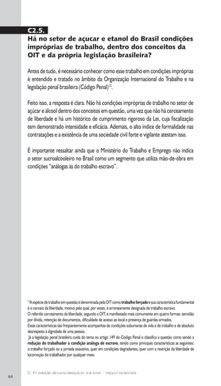 64
12
AespéciedetrabalhoemquestãoédenominadapelaOITcomotrabalhoforçadoesuacaracterísticafundamental
é o cerceio da liberdade, motivo pelo qual, por vezes, é erroneamente designada de trabalho escravo.
O referido cerceamento da liberdade, segundo a OIT, é manifestado mais comumente em quatro formas: servidão
por dívida, retenção de documentos, dificuldade de acesso ao local e presença de guardas armados.
Essas características são freqüentemente acompanhas de condições subumanas de vida e de trabalho e de absoluto
desrespeito à dignidade de uma pessoa.
Já a legislação penal brasileira cuida do tema no artigo 149 do Código Penal e classifica a questão como sendo a
redução do trabalhador à condição análoga de escravo, tendo como principais características as seguintes:
o trabalho forçado ou a jornada exaustiva, quer em condições degradantes, quer com a restrição da liberdade de
locomoção do trabalhador por qualquer meio.
C. Produção de cana-de-açúcar e etanol: impactos sociais
C2.5.
Há no setor de açucar e etanol do Brasil condições
impróprias de trabalho, dentro dos conceitos da
OIT e da própria legislação brasileira?
Antes de tudo, é necessário conhecer como esse trabalho em condições impróprias
é entendido e tratado no âmbito da Organização Internacional do Trabalho e na
legislação penal brasileira (Código Penal)12
.
Feito isso, a resposta é clara. Não há condições impróprias de trabalho no setor de
açúcar e álcool dentro dos conceitos em questão, uma vez que não há cerceamento
de liberdade e há um histórico de cumprimento rigoroso da Lei, cuja fiscalização
tem demonstrado intensidade e eficácia. Ademais, o alto índice de formalidade nas
contratações e a existência de uma sociedade civil forte e vigilante atestam isso.
É importante ressaltar ainda que o Ministério do Trabalho e Emprego não indica
o setor sucroalcooleiro no Brasil como um segmento que utiliza mão-de-obra em
condições “análogas às do trabalho escravo”.
�
�
 