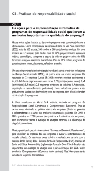65
C. Produção de cana-de-açúcar e etanol: impactos sociais
C3. Práticas de responsabilidade social
C3.1.
Há ações para a implementação sistemática de
programas de responsabilidade social que levem a
melhorias importantes na qualidade do emprego?
Houve muitas ações (isoladas ou dentro de programas mais completos) durante a
última década. Como conseqüência, as usinas no Estado de São Paulo mantinham
(2003) mais de 600 escolas, 200 creches e 300 ambulatórios médicos. Em uma
amostra de 47 unidades (São Paulo), mais de 90% proporcionavam assistência
médica, odontológica, transporte e seguro de vida em grupo e acima de 80%
forneciam refeição e assistência farmacêutica. Mais de 84% tinham programas de
participação nos lucros, alojamento, refeitórios e creche.
UmpassoimportantefoiasistematizaçãointroduzidacomopreparodeIndicadores
do Balanço Social (modelo IBASE), há quatro anos, em muitas empresas. Os
resultados de 73 empresas (Unica, SP, 2003) mostram recursos equivalentes a
24,5% da folha de pagamento em áreas como: 6,72 (participação nos lucros); 6,54
(alimentação); 5,9 (saúde); 2,3 (segurança e medicina do trabalho); 1,9 (educação,
capacitação e desenvolvimento profissional). Esses indicadores passam a ser
gradualmente usados para bechmarking entre as empresas, com efeito acelerador
na introdução dos programas.
A Unica associou-se ao World Bank Institute, iniciando um programa de
Responsabilidade Social Corporativa e Competitividade Sustentável. Trata-se
de um curso destinado ao público interno das empresas (diretores, gerentes
e colaboradores) e a alunos das melhores universidades paulistas. Em 2004 e
2005, participaram 2.500 pessoas (empresários e funcionários das empresas),
com treinamento visando a avaliação de situações concretas e a elaboração de
diagnósticos confiáveis.
O setor participa da pesquisa internacional “Business and Economic Development”,
para identificar os impactos das suas empresas e avaliar a sustentabilidade do
modelo utilizado. Os resultados desse trabalho – realizado em parceria com o
Instituto Ethos (Brasil), BSR – Business for Social Responsibility (EUA), Institute of
Social and Ethical Accountability (Inglaterra) e Fundação Dom Cabral (Brasil) – são
importantes para avaliação da situação atual e para orientação. Em 2006, foram
envolvidas 30 empresas com 650 pessoas (todos os níveis). Mais 30 empresas serão
incluídas na seqüência dos trabalhos.
 
