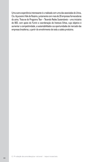 66
Uma outra experiência interessante é a realizada com uma das associadas da Unica,
Cia.AçucareiraValedoRosário,juntamentecommaisde20empresasfornecedoras
da usina. Trata-se do Programa Tear – Tecendo Redes Sustentáveis – uma iniciativa
do BID, com apoio do Fumin e coordenação do Instituto Ethos, cujo objetivo é
aumentar a competitividade, a sustentabilidade e as oportunidades de mercado das
empresas brasileiras, a partir do envolvimento de toda a cadeia produtiva.
C. Produção de cana-de-açúcar e etanol: impactos sociais
 