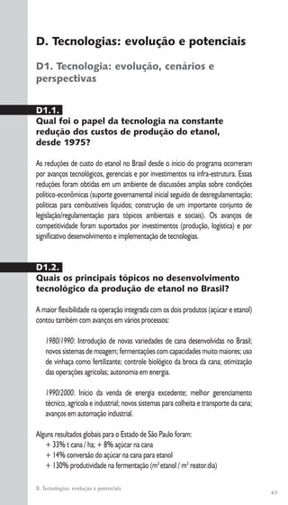 67
D. Tecnologias: evolução e potenciais
D. Tecnologias: evolução e potenciais
D1. Tecnologia: evolução, cenários e
perspectivas
D1.1.
Qual foi o papel da tecnologia na constante
redução dos custos de produção do etanol,
desde 1975?
As reduções de custo do etanol no Brasil desde o início do programa ocorreram
por avanços tecnológicos, gerenciais e por investimentos na infra-estrutura. Essas
reduções foram obtidas em um ambiente de discussões amplas sobre condições
político-econômicas (suporte governamental inicial seguido de desregulamentação;
políticas para combustíveis líquidos; construção de um importante conjunto de
legislação/regulamentação para tópicos ambientais e sociais). Os avanços de
competitividade foram suportados por investimentos (produção, logística) e por
significativo desenvolvimento e implementação de tecnologias.
D1.2.
Quais os principais tópicos no desenvolvimento
tecnológico da produção de etanol no Brasil?
A maior flexibilidade na operação integrada com os dois produtos (açúcar e etanol)
contou também com avanços em vários processos:
1980/1990: Introdução de novas variedades de cana desenvolvidas no Brasil;
novos sistemas de moagem; fermentações com capacidades muito maiores; uso
de vinhaça como fertilizante; controle biológico da broca da cana; otimização
das operações agrícolas; autonomia em energia.
1990/2000: Início da venda de energia excedente; melhor gerenciamento
técnico, agrícola e industrial; novos sistemas para colheita e transporte da cana;
avanços em automação industrial.
Alguns resultados globais para o Estado de São Paulo foram:
+ 33% t cana / ha; + 8% açúcar na cana
+ 14% conversão do açúcar na cana para etanol
+ 130% produtividade na fermentação (m3
etanol / m3
reator.dia)
 