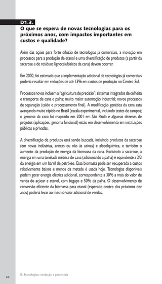 68
D. Tecnologias: evolução e potenciais
D1.3.
O que se espera de novas tecnologias para os
próximos anos, com impactos importantes em
custos e qualidade?
Além das ações para forte difusão de tecnologias já comerciais, a inovação em
processos para a produção de etanol e uma diversificação de produtos (a partir da
sacarose e de resíduos lignocelulósicos da cana) devem ocorrer.
Em 2000, foi estimado que a implementação adicional de tecnologias já comerciais
poderia resultar em reduções de até 13% em custos de produção no Centro-Sul.
Processosnovosincluema“agriculturadeprecisão”;sistemasintegradosdecolheita
e transporte de cana e palha; muito maior automação industrial; novos processos
de separação (caldo e processamento final). A modificação genética da cana está
avançando muito rápido no Brasil (escala experimental, incluindo testes de campo);
o genoma da cana foi mapeado em 2001 em São Paulo e algumas dezenas de
projetos (aplicações: genoma funcional) estão em desenvolvimento em instituições
públicas e privadas.
A diversificação de produtos está sendo buscada, incluindo produtos da sacarose
(em novas indústrias, anexas ou não às usinas) e alcoolquímica, e também o
aumento da produção de energia da biomassa da cana. Excluindo a sacarose, a
energia em uma tonelada métrica de cana (adicionando a palha) é equivalente a 2/3
da energia em um barril de petróleo. Essa biomassa pode ser recuperada a custos
relativamente baixos e menos da metade é usada hoje. Tecnologias disponíveis
podem gerar energia elétrica adicional, correspondente a 30% a mais do valor de
venda do açúcar e etanol, com bagaço e 50% da palha. O desenvolvimento de
conversão eficiente da biomassa para etanol (esperado dentro dos próximos dez
anos) poderia levar ao mesmo valor adicional de vendas.
 