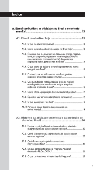 7
A. Etanol combustível: as atividades no Brasil e o contexto
mundial ............................................................................13
A1. Etanol combustível hoje........................................13
A1.1. O que é o etanol combustível?...................................................13
A1.2. Como o etanol combustível é usado no Brasil hoje?..................13
A1.3. É verdade que o etanol tem um balanço de energia negativo,
isto é, na sua produção gastamos mais energia (cultivo da
cana, transporte, processo industrial) do que temos
no próprio etanol, para uso nos motores? ................................14
A1.4. O que a cana-de-açúcar e o etanol representam na matriz
energética do Brasil?...................................................................15
A1.5. O etanol pode ser utilizado nos veículos a gasolina
existentes em outros países do mundo?.....................................15
A1.6. Que cuidados são necessários para o uso de misturas
etanol-gasolina nos veículos mais antigos, em países
onde essa prática não é usual?....................................................16
A1.7. Como é feita a preparação de misturas etanol-gasolina? ...........17
A1.8. É possível usar somente etanol como combustível? ..................17
A1.9. O que são veículos Flex-Fuel? ...................................................18
A1.10. Por que o etanol desperta tanto interesse em
todo o mundo? ...........................................................................19
A2. Histórico da atividade canavieira e da produção de
etanol no Brasil ...................................................20
A2.1. Em que condições históricas tiveram início as atividades
da agroindústria da cana-de-açúcar no Brasil?............................20
A2.2. Como se desenvolveu a agroindústria da cana-de-açúcar
nos anos seguintes?.....................................................................20
A2.3. Quais foram os principais fundamentos da
intervenção estatal? ...................................................................21
A2.4. Em que contexto foi criado o Programa Nacional
do Álcool – PROÁLCOOL?........................................................21
A2.5. O que caracterizou a primeira fase do Programa?.....................22
Índice
 