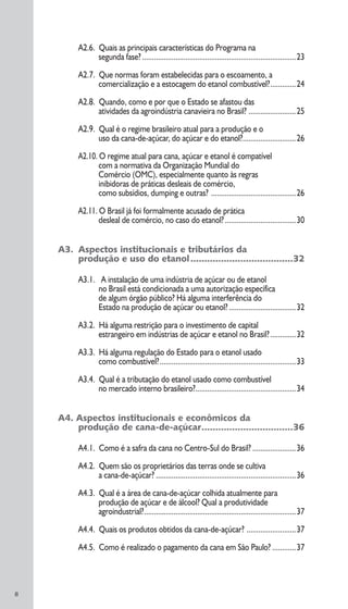 8
A2.6. Quais as principais características do Programa na
segunda fase?..............................................................................23
A2.7. Que normas foram estabelecidas para o escoamento, a
comercialização e a estocagem do etanol combustível?.............24
A2.8. Quando, como e por que o Estado se afastou das
atividades da agroindústria canavieira no Brasil? ........................25
A2.9. Qual é o regime brasileiro atual para a produção e o
uso da cana-de-açúcar, do açúcar e do etanol?...........................26
A2.10. O regime atual para cana, açúcar e etanol é compatível
com a normativa da Organização Mundial do
Comércio (OMC), especialmente quanto às regras
inibidoras de práticas desleais de comércio,
como subsídios, dumping e outras? ...........................................26
A2.11. O Brasil já foi formalmente acusado de prática
desleal de comércio, no caso do etanol?....................................30
A3. Aspectos institucionais e tributários da
produção e uso do etanol.....................................32
A3.1. A instalação de uma indústria de açúcar ou de etanol
no Brasil está condicionada a uma autorização específica
de algum órgão público? Há alguma interferência do
Estado na produção de açúcar ou etanol?..................................32
A3.2. Há alguma restrição para o investimento de capital
estrangeiro em indústrias de açúcar e etanol no Brasil?.............32
A3.3. Há alguma regulação do Estado para o etanol usado
como combustível?.....................................................................33
A3.4. Qual é a tributação do etanol usado como combustível
no mercado interno brasileiro?...................................................34
A4. Aspectos institucionais e econômicos da
produção de cana-de-açúcar.................................36
A4.1. Como é a safra da cana no Centro-Sul do Brasil? ......................36
A4.2. Quem são os proprietários das terras onde se cultiva
a cana-de-açúcar? .......................................................................36
A4.3. Qual é a área de cana-de-açúcar colhida atualmente para
produção de açúcar e de álcool? Qual a produtividade
agroindustrial?.............................................................................37
A4.4. Quais os produtos obtidos da cana-de-açúcar? .........................37
A4.5. Como é realizado o pagamento da cana em São Paulo? ............37
 