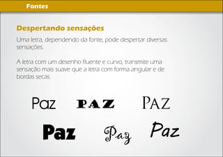 Imagens Digitais
    Fontes


Despertando sensações
Uma letra, dependendo da fonte, pode despertar diversas
sensações.

A letra com um desenho fluente e curvo, transmite uma
sensação mais suave que a letra com forma angular e de
bordas secas.



     Paz             Paz                     Paz
         Paz                   Paz Paz
 