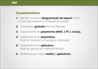 Imagens Digitais
 PDF


   Características
   1. Mantém a mesma diagramação do layout, fontes
     e cores que estavam no software de autoria.
   2. Visualizador gratuito (Acrobat Reader).
   3. Independente de plataforma (MAC | PC | Linux).
   4. Independente de dispositivo.
      Pode ser impresso em qualquer impressora.
   5. Independente de aplicativo.
      Pode ser gerado por diferentes formas.
   6. Reutilizável por outras mídias / aplicativos.
 