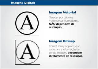 Imagens Digitais


                   Imagem Vetorial
                   Geradas por cálculos
                   matemáticos (ilustradores),
                   NÃO dependem de
                   resolução.




                   Imagem Bitmap
                   Constituídas por pixels, que
                   carregam a informação de
                   cor da imagem, dependem
                   diretamente da resolução.
 