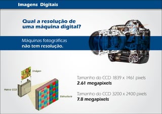 Imagens Digitais


 Qual a resolução de
 uma máquina digital?

 Máquinas fotográficas
 não tem resolução.




                         Tamanho do CCD 1839 x 1461 pixels
                         2.61 megapixels

                         Tamanho do CCD 3200 x 2400 pixels
                         7.8 megapixels
 